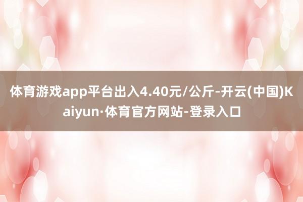 体育游戏app平台出入4.40元/公斤-开云(中国)Kaiyun·体育官方网站-登录入口