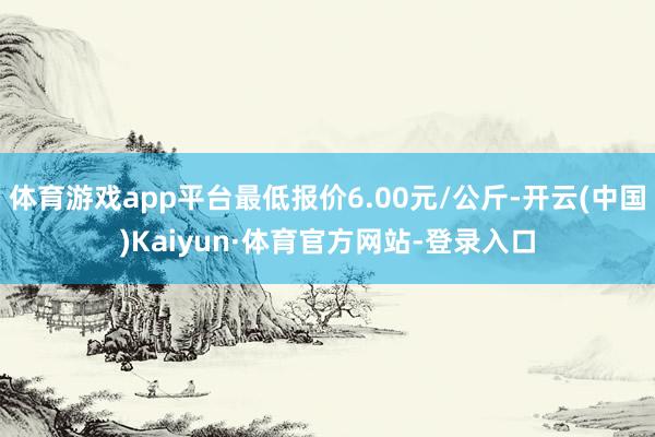 体育游戏app平台最低报价6.00元/公斤-开云(中国)Kaiyun·体育官方网站-登录入口