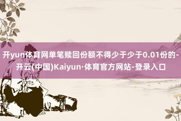 开yun体育网单笔赎回份额不得少于少于0.01份的-开云(中国)Kaiyun·体育官方网站-登录入口