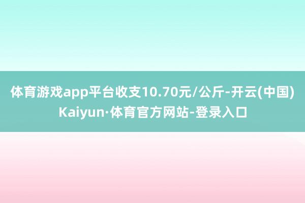 体育游戏app平台收支10.70元/公斤-开云(中国)Kaiyun·体育官方网站-登录入口
