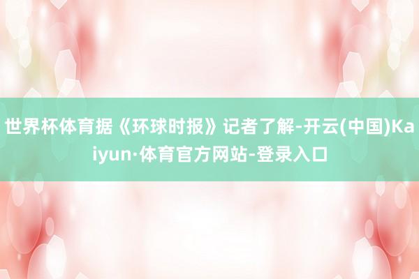 世界杯体育据《环球时报》记者了解-开云(中国)Kaiyun·体育官方网站-登录入口