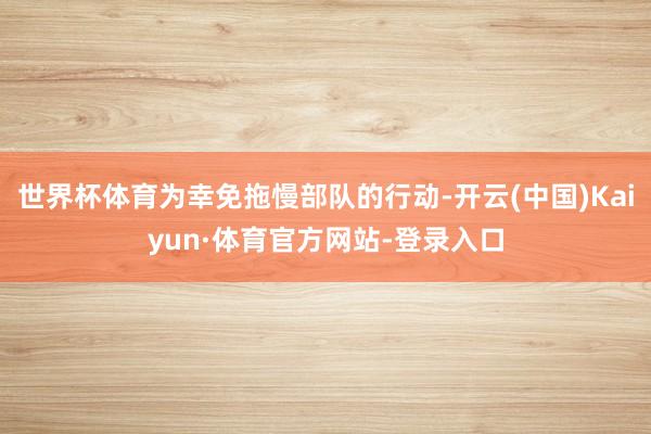 世界杯体育为幸免拖慢部队的行动-开云(中国)Kaiyun·体育官方网站-登录入口