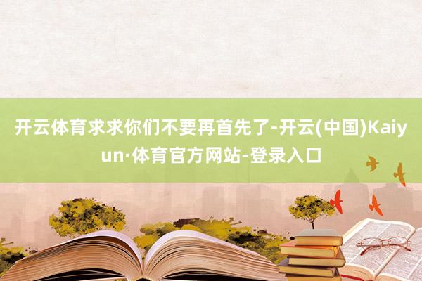 开云体育求求你们不要再首先了-开云(中国)Kaiyun·体育官方网站-登录入口