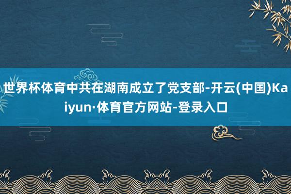 世界杯体育中共在湖南成立了党支部-开云(中国)Kaiyun·体育官方网站-登录入口
