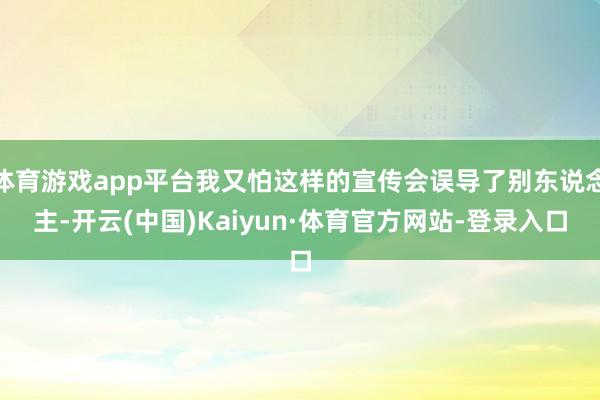 体育游戏app平台我又怕这样的宣传会误导了别东说念主-开云(中国)Kaiyun·体育官方网站-登录入口
