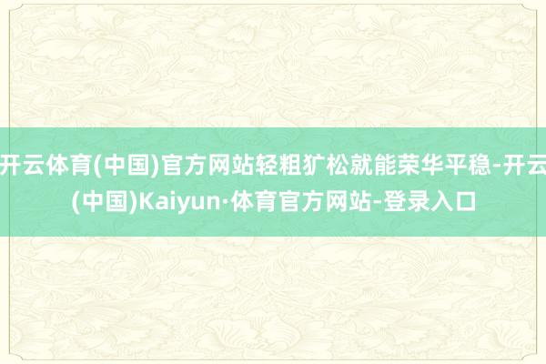 开云体育(中国)官方网站轻粗犷松就能荣华平稳-开云(中国)Kaiyun·体育官方网站-登录入口