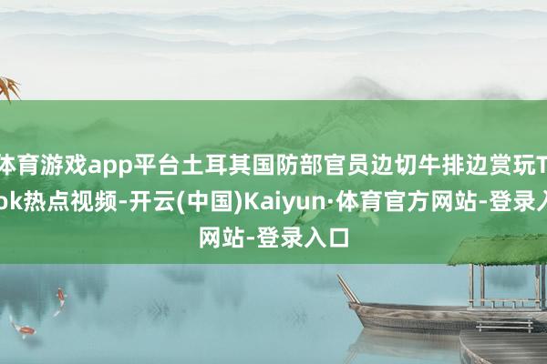 体育游戏app平台土耳其国防部官员边切牛排边赏玩TikTok热点视频-开云(中国)Kaiyun·体育官方网站-登录入口