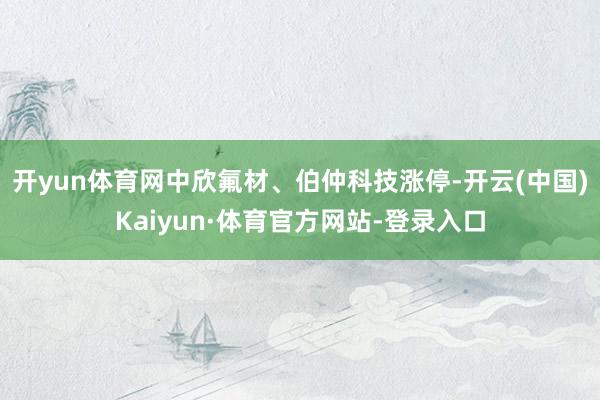 开yun体育网中欣氟材、伯仲科技涨停-开云(中国)Kaiyun·体育官方网站-登录入口
