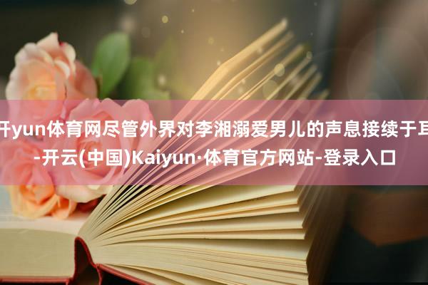开yun体育网尽管外界对李湘溺爱男儿的声息接续于耳-开云(中国)Kaiyun·体育官方网站-登录入口