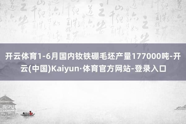 开云体育1-6月国内钕铁硼毛坯产量177000吨-开云(中国)Kaiyun·体育官方网站-登录入口