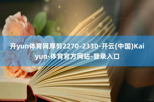 开yun体育网厚剪2270-2330-开云(中国)Kaiyun·体育官方网站-登录入口