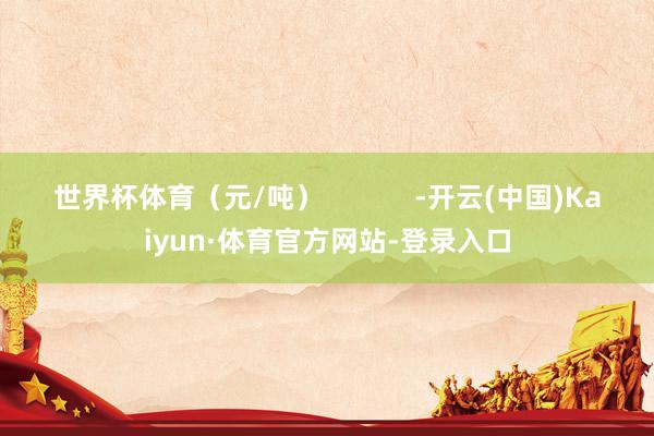 世界杯体育（元/吨）            -开云(中国)Kaiyun·体育官方网站-登录入口