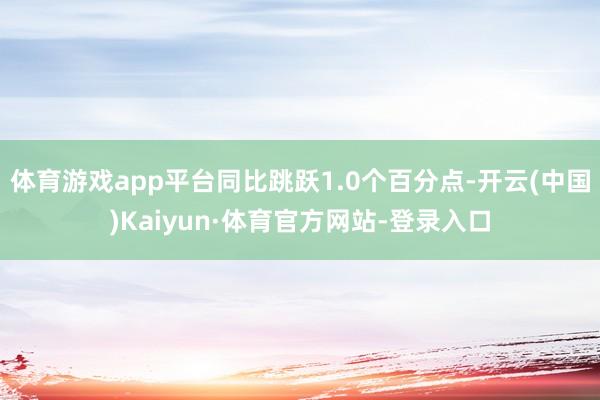 体育游戏app平台同比跳跃1.0个百分点-开云(中国)Kaiyun·体育官方网站-登录入口