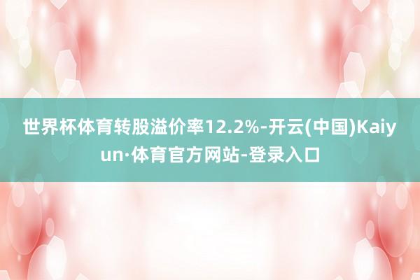 世界杯体育转股溢价率12.2%-开云(中国)Kaiyun·体育官方网站-登录入口
