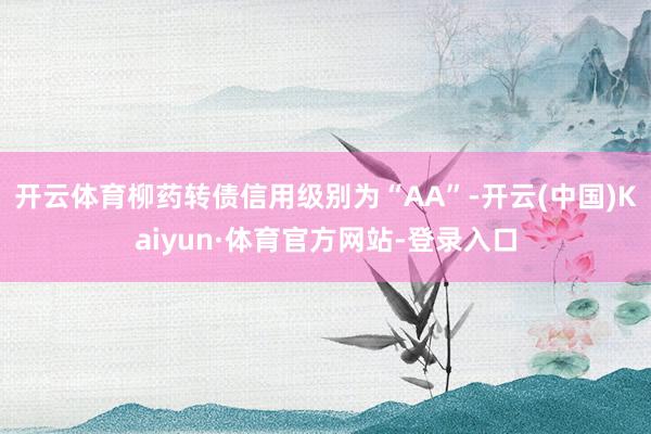 开云体育柳药转债信用级别为“AA”-开云(中国)Kaiyun·体育官方网站-登录入口