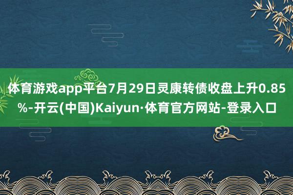 体育游戏app平台7月29日灵康转债收盘上升0.85%-开云(中国)Kaiyun·体育官方网站-登录入口