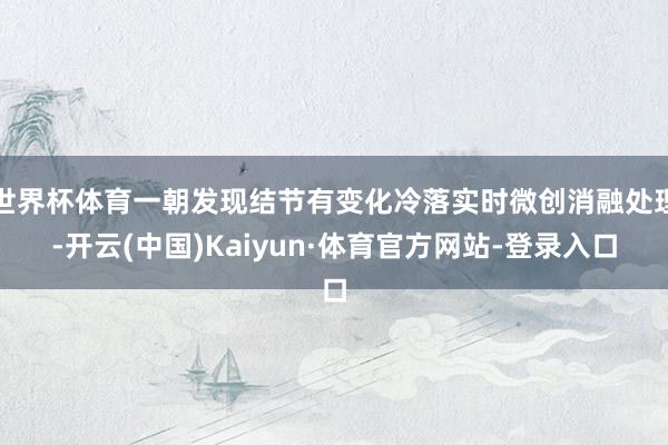 世界杯体育一朝发现结节有变化冷落实时微创消融处理-开云(中国)Kaiyun·体育官方网站-登录入口