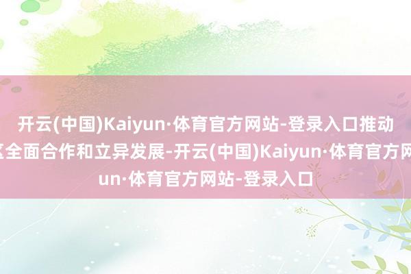 开云(中国)Kaiyun·体育官方网站-登录入口推动粤港澳大湾区全面合作和立异发展-开云(中国)Kaiyun·体育官方网站-登录入口