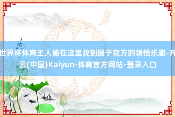 世界杯体育王人能在这里找到属于我方的领悟乐趣-开云(中国)Kaiyun·体育官方网站-登录入口
