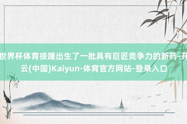 世界杯体育接踵出生了一批具有巨匠竞争力的新药-开云(中国)Kaiyun·体育官方网站-登录入口