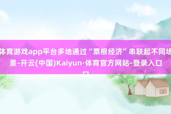 体育游戏app平台多地通过“票根经济”串联起不同场景-开云(中国)Kaiyun·体育官方网站-登录入口