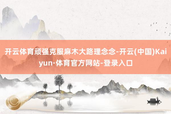 开云体育顽强克服麻木大路理念念-开云(中国)Kaiyun·体育官方网站-登录入口