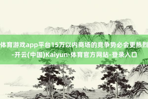 体育游戏app平台15万以内商场的竞争势必会更热烈-开云(中国)Kaiyun·体育官方网站-登录入口