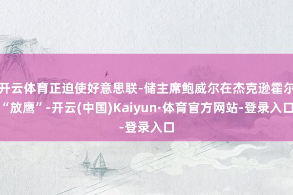 开云体育正迫使好意思联-储主席鲍威尔在杰克逊霍尔“放鹰”-开云(中国)Kaiyun·体育官方网站-登录入口