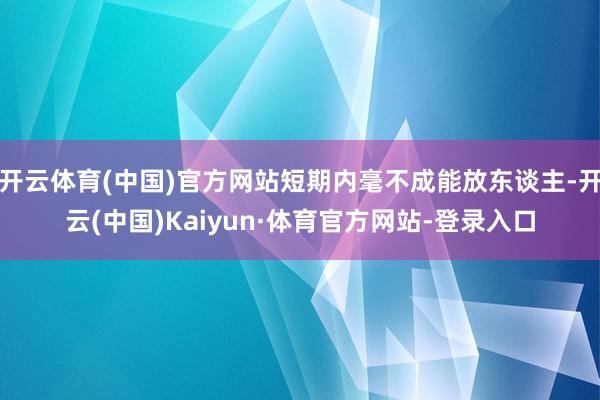开云体育(中国)官方网站短期内毫不成能放东谈主-开云(中国)Kaiyun·体育官方网站-登录入口