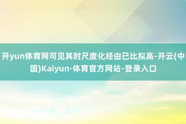 开yun体育网可见其时尺度化经由已比拟高-开云(中国)Kaiyun·体育官方网站-登录入口