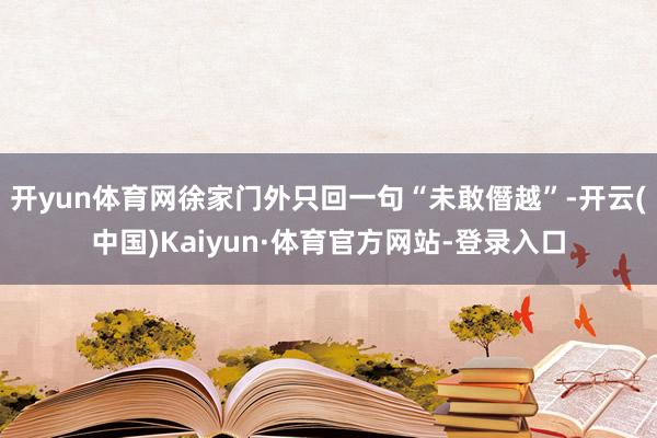 开yun体育网徐家门外只回一句“未敢僭越”-开云(中国)Kaiyun·体育官方网站-登录入口