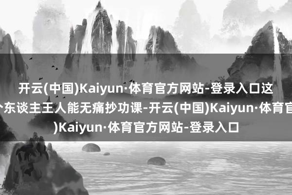 开云(中国)Kaiyun·体育官方网站-登录入口这番操作也不是每个东谈主王人能无痛抄功课-开云(中国)Kaiyun·体育官方网站-登录入口