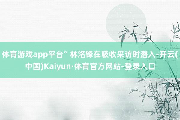 体育游戏app平台”林洺锋在吸收采访时潜入-开云(中国)Kaiyun·体育官方网站-登录入口