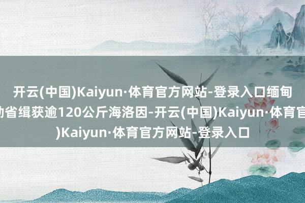 开云(中国)Kaiyun·体育官方网站-登录入口缅甸警方近日在曼德勒省缉获逾120公斤海洛因-开云(中国)Kaiyun·体育官方网站-登录入口