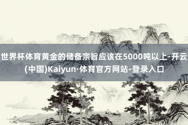 世界杯体育黄金的储备宗旨应该在5000吨以上-开云(中国)Kaiyun·体育官方网站-登录入口