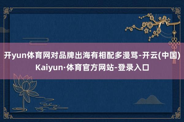 开yun体育网对品牌出海有相配多漫骂-开云(中国)Kaiyun·体育官方网站-登录入口