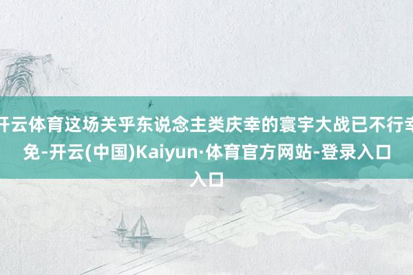 开云体育这场关乎东说念主类庆幸的寰宇大战已不行幸免-开云(中国)Kaiyun·体育官方网站-登录入口