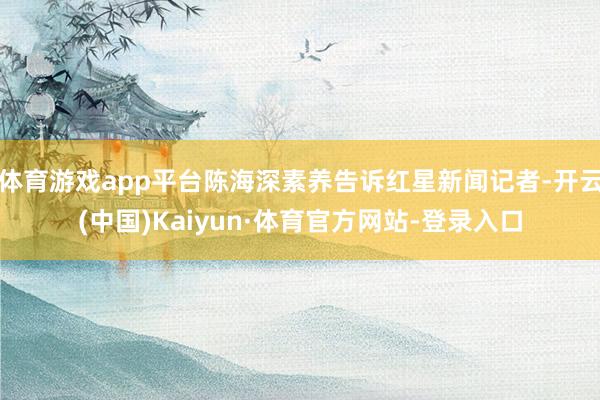 体育游戏app平台陈海深素养告诉红星新闻记者-开云(中国)Kaiyun·体育官方网站-登录入口