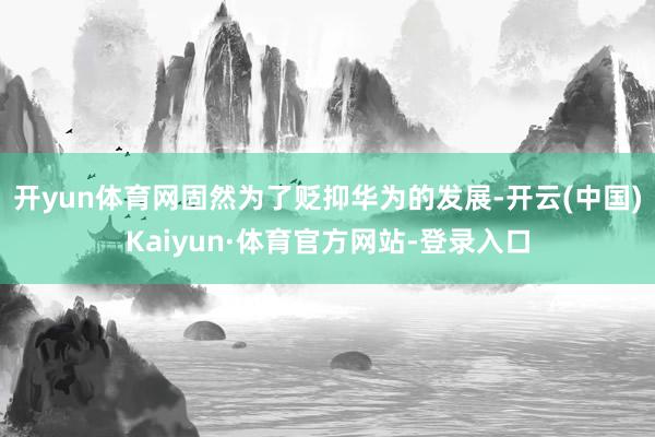 开yun体育网固然为了贬抑华为的发展-开云(中国)Kaiyun·体育官方网站-登录入口
