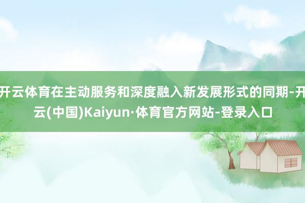 开云体育在主动服务和深度融入新发展形式的同期-开云(中国)Kaiyun·体育官方网站-登录入口