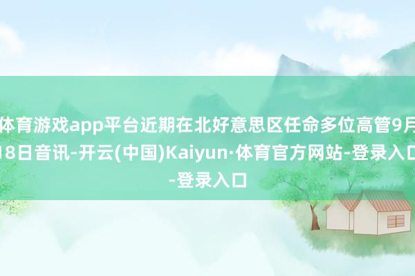 体育游戏app平台近期在北好意思区任命多位高管9月18日音讯-开云(中国)Kaiyun·体育官方网站-登录入口
