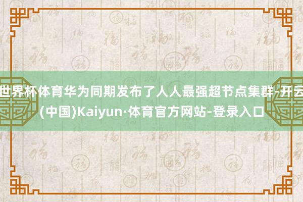 世界杯体育华为同期发布了人人最强超节点集群-开云(中国)Kaiyun·体育官方网站-登录入口
