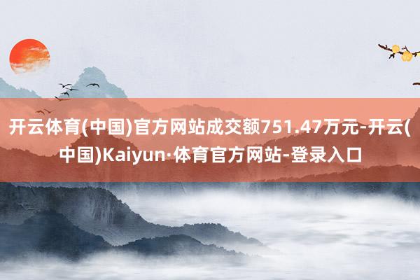 开云体育(中国)官方网站成交额751.47万元-开云(中国)Kaiyun·体育官方网站-登录入口