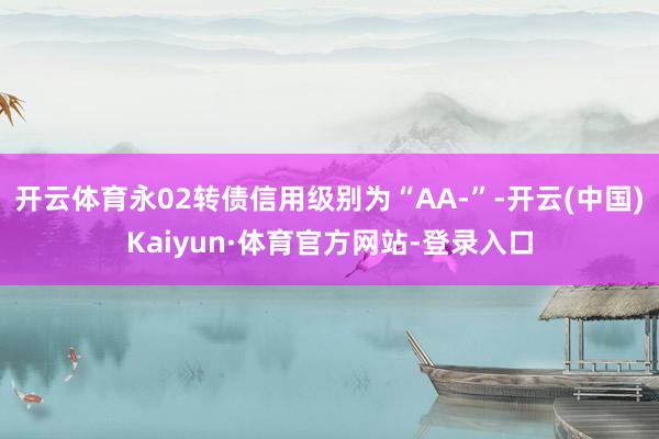 开云体育永02转债信用级别为“AA-”-开云(中国)Kaiyun·体育官方网站-登录入口