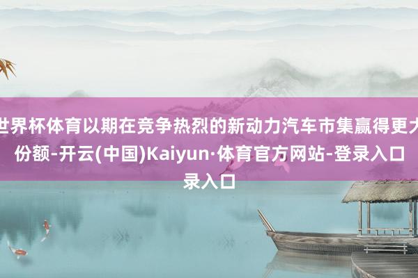 世界杯体育以期在竞争热烈的新动力汽车市集赢得更大份额-开云(中国)Kaiyun·体育官方网站-登录入口