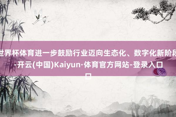 世界杯体育进一步鼓励行业迈向生态化、数字化新阶段-开云(中国)Kaiyun·体育官方网站-登录入口