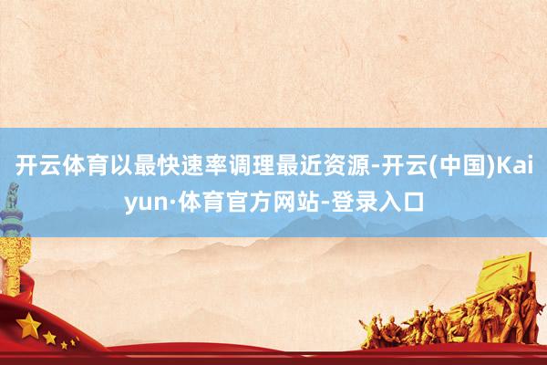 开云体育以最快速率调理最近资源-开云(中国)Kaiyun·体育官方网站-登录入口