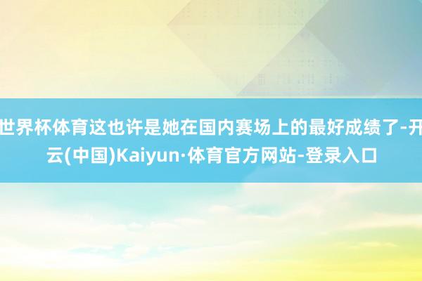世界杯体育这也许是她在国内赛场上的最好成绩了-开云(中国)Kaiyun·体育官方网站-登录入口