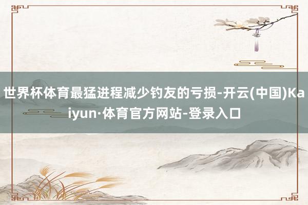 世界杯体育最猛进程减少钓友的亏损-开云(中国)Kaiyun·体育官方网站-登录入口