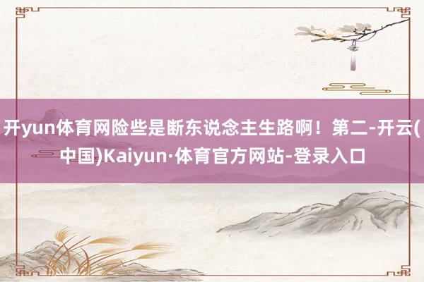 开yun体育网险些是断东说念主生路啊！第二-开云(中国)Kaiyun·体育官方网站-登录入口